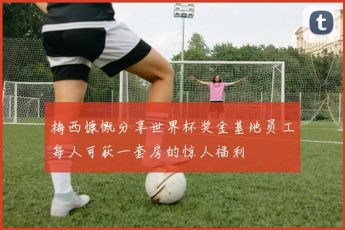 梅西慷慨分享世界杯奖金基地员工每人可获一套房的惊人福利