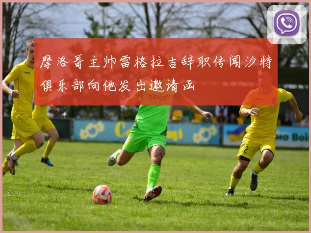 摩洛哥主帅雷格拉吉辞职传闻沙特俱乐部向他发出邀请函