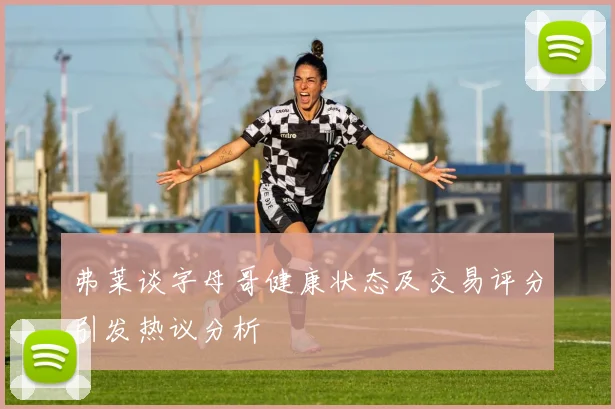 弗莱谈字母哥健康状态及交易评分引发热议分析