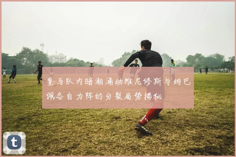 皇马队内暗潮涌动维尼修斯与姆巴佩各自为阵的分裂局势揭秘