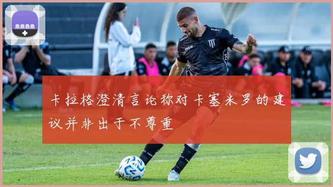 卡拉格澄清言论称对卡塞米罗的建议并非出于不尊重