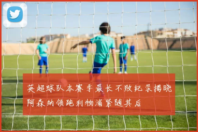 英超球队本赛季最长不败纪录揭晓阿森纳领跑利物浦紧随其后
