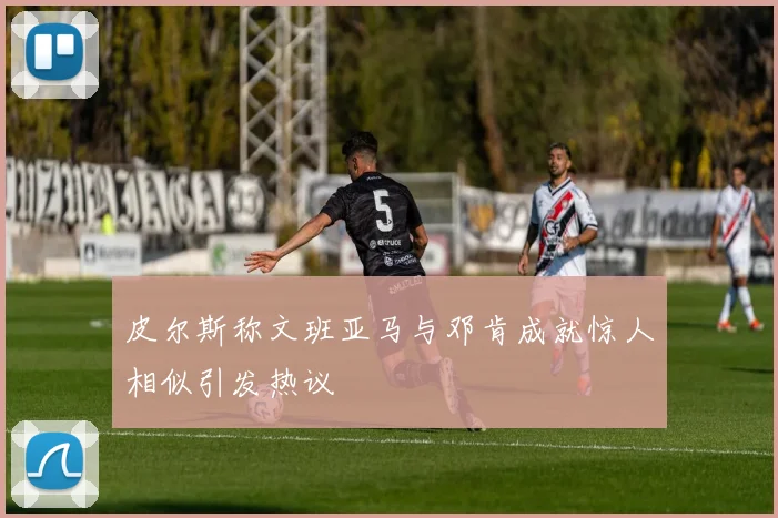 皮尔斯称文班亚马与邓肯成就惊人相似引发热议