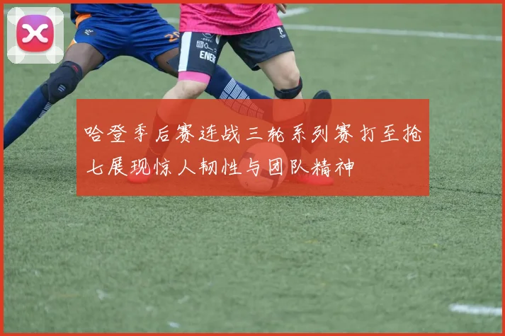 哈登季后赛连战三轮系列赛打至抢七展现惊人韧性与团队精神