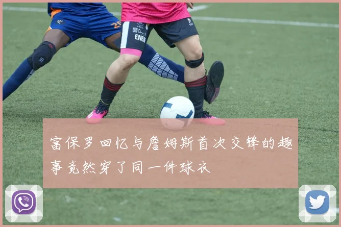 富保罗回忆与詹姆斯首次交锋的趣事竟然穿了同一件球衣