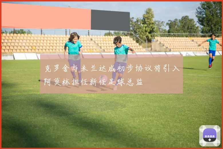 克罗舍与米兰达成初步协议将引入阿莫林担任新任足球总监