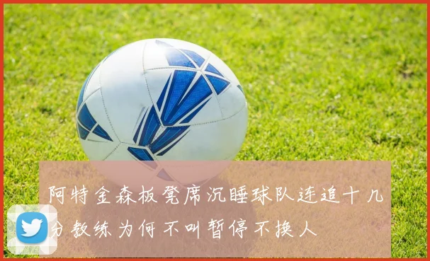 阿特金森板凳席沉睡球队连追十几分教练为何不叫暂停不换人