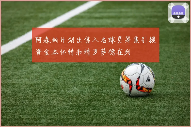 阿森纳计划出售八名球员筹集引援资金本怀特和特罗萨德在列