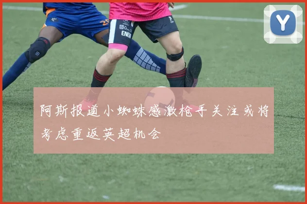 阿斯报道小蜘蛛感激枪手关注或将考虑重返英超机会