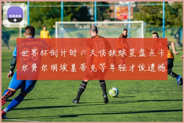 世界杯倒计时六天伤缺球星盘点卡尔费尔明埃基蒂克等年轻才俊遗憾缺席