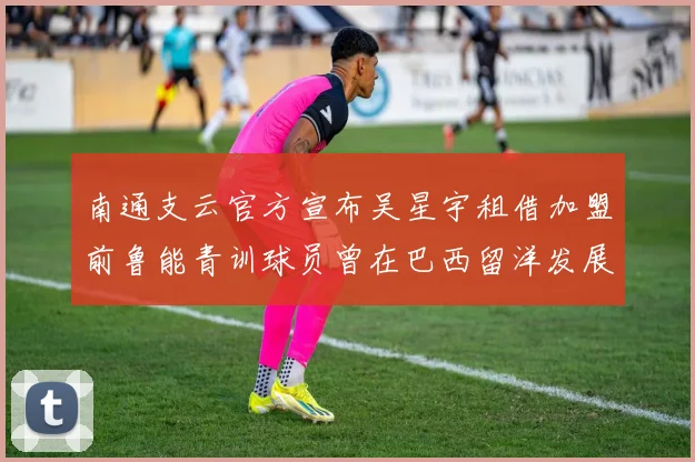 南通支云官方宣布吴星宇租借加盟前鲁能青训球员曾在巴西留洋发展