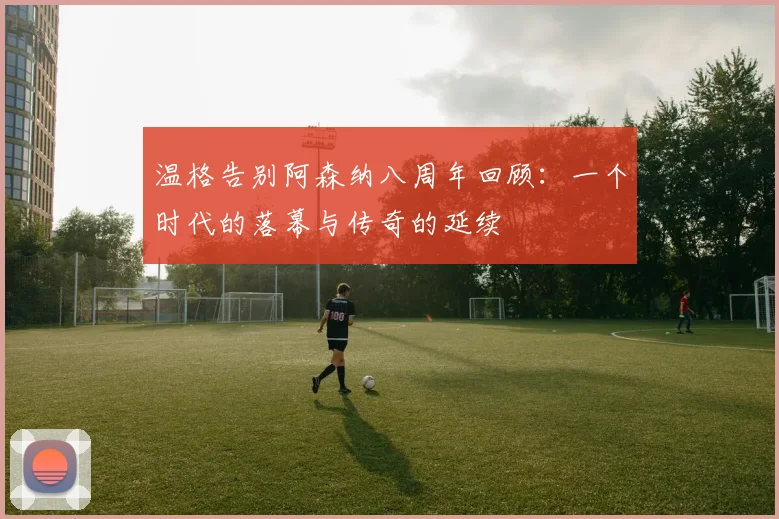 温格告别阿森纳八周年回顾：一个时代的落幕与传奇的延续